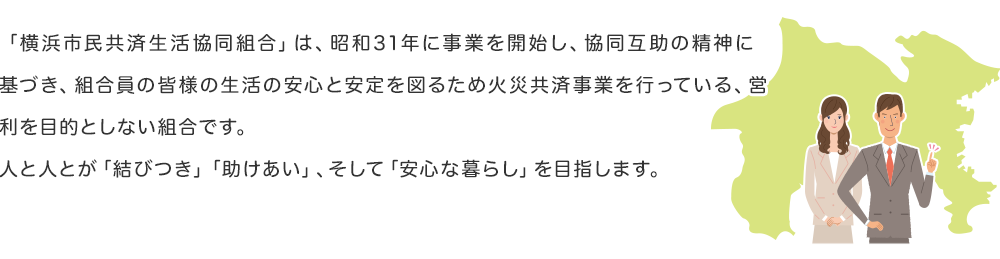 「横浜市民共済生活協同組合」は、昭和31年に事業を開始し、協同互助の精神に基づき、組合員の皆様の生活の安心と安定を図るため火災共済事業を行っている、営利を目的としない組合です。人と人とが「結びつき」「助けあい」、そして「安心な暮らし」を目指します。