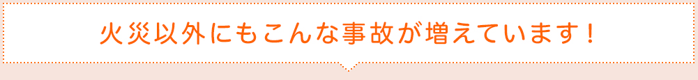 火災以外にもこんな事故が増えています！