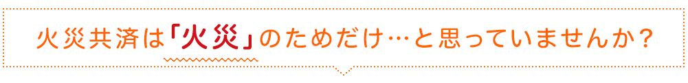 火災共済は「火災」のためだけ…と思っていませんか？