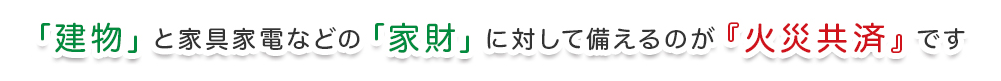 「建物」と家具家電などの「家財」に対して備えるのが『火災共済』です