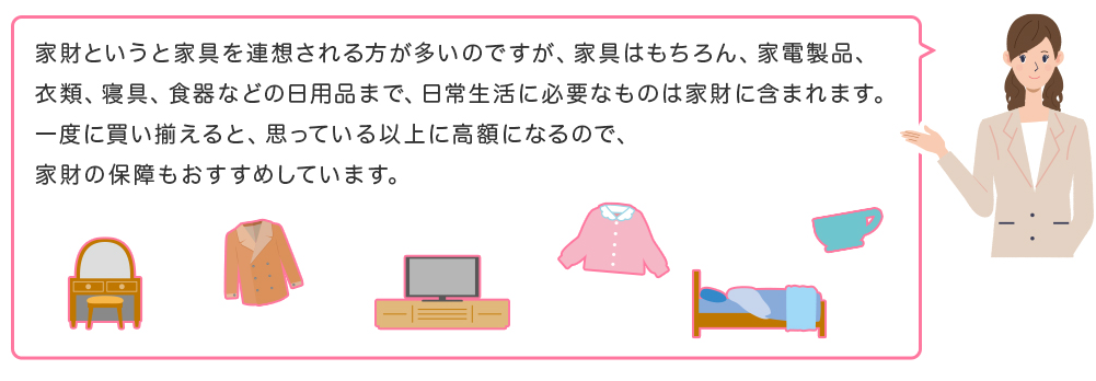 家財というと家具を連想される方が多いのですが、家具はもちろん、家電製品、衣類、寝具、食器などの日用品まで、日常生活に必要なものは家財に含まれます。一度に買い揃えると、思っている以上に高額になるので、家財の保障もおすすめしています。