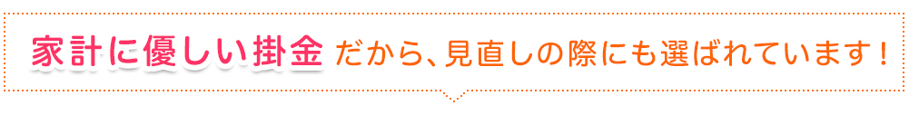 家計に優しい掛金だから、見直しの際にも選ばれています！